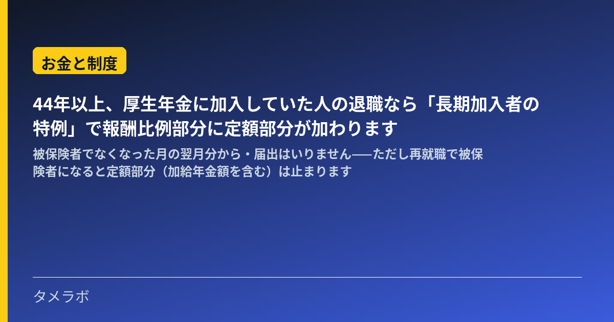 44年以上、厚生年金に加入していた人の退職なら「長期加入者の特例」で報酬比例部分に定額部分が加わります｜被保険者でなくなった月の翌月分から・届出はいりません——ただし再就職で被保険者になると定額部分（加給年金額を含む）は止まります