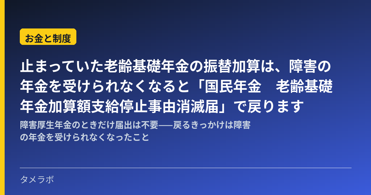 止まっていた老齢基礎年金の振替加算は、障害の年金を受けられなくなると「国民年金　老齢基礎年金加算額支給停止事由消滅届」で戻ります｜障害厚生年金のときだけ届出は不要——戻るきっかけは障害の年金を受けられなくなったこと