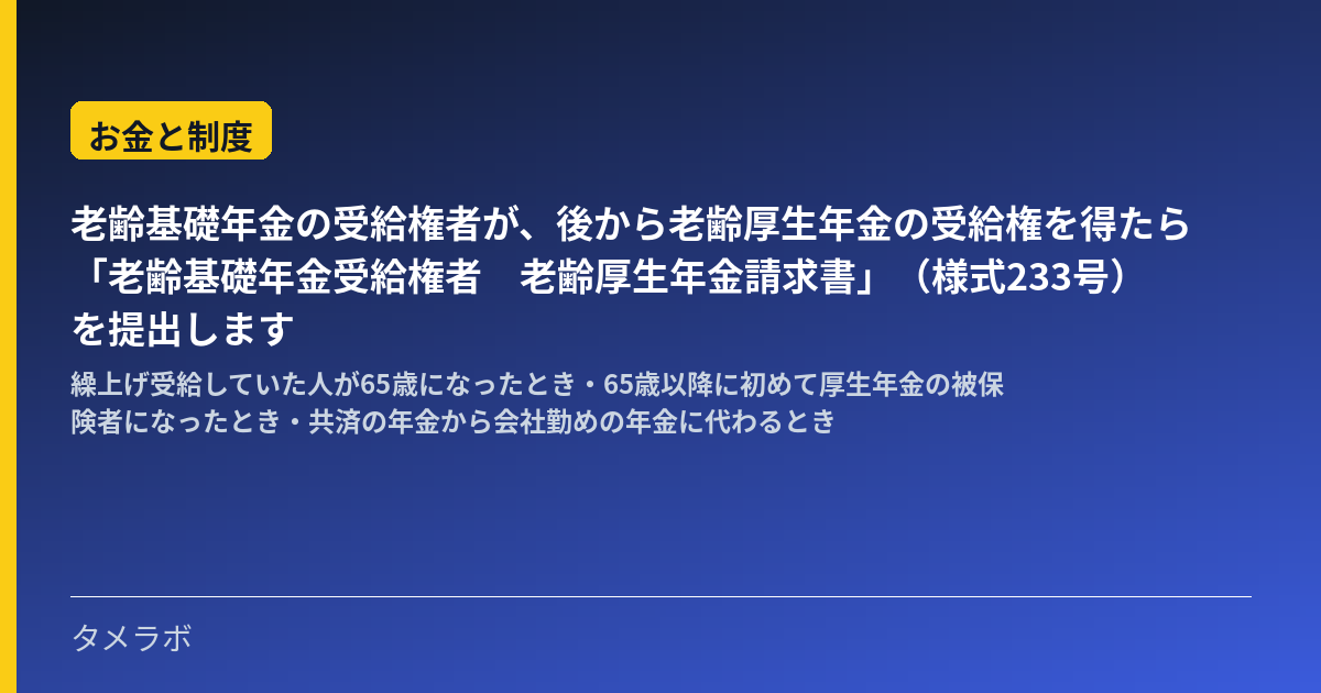 老齢基礎年金の受給権者が、後から老齢厚生年金の受給権を得たら「老齢基礎年金受給権者 老齢厚生年金請求書」(様式233号)を提出します|繰上げ受給していた人が65歳になったとき・65歳以降に初めて厚生年金の被保険者になったとき・共済の年金から会社勤めの年金に代わるとき