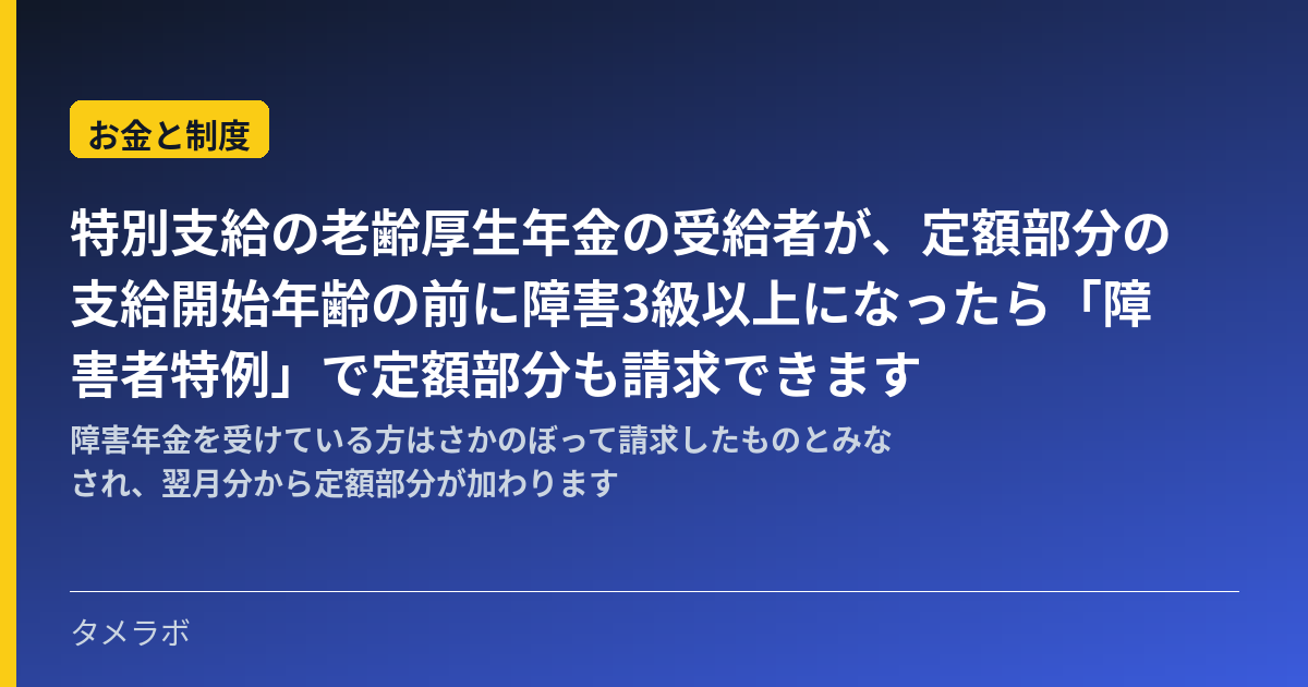 特別支給の老齢厚生年金の受給者が、定額部分の支給開始年齢の前に障害3級以上になったら「障害者特例」で定額部分も請求できます｜障害年金を受けている方はさかのぼって請求したものとみなされ、翌月分から定額部分が加わります